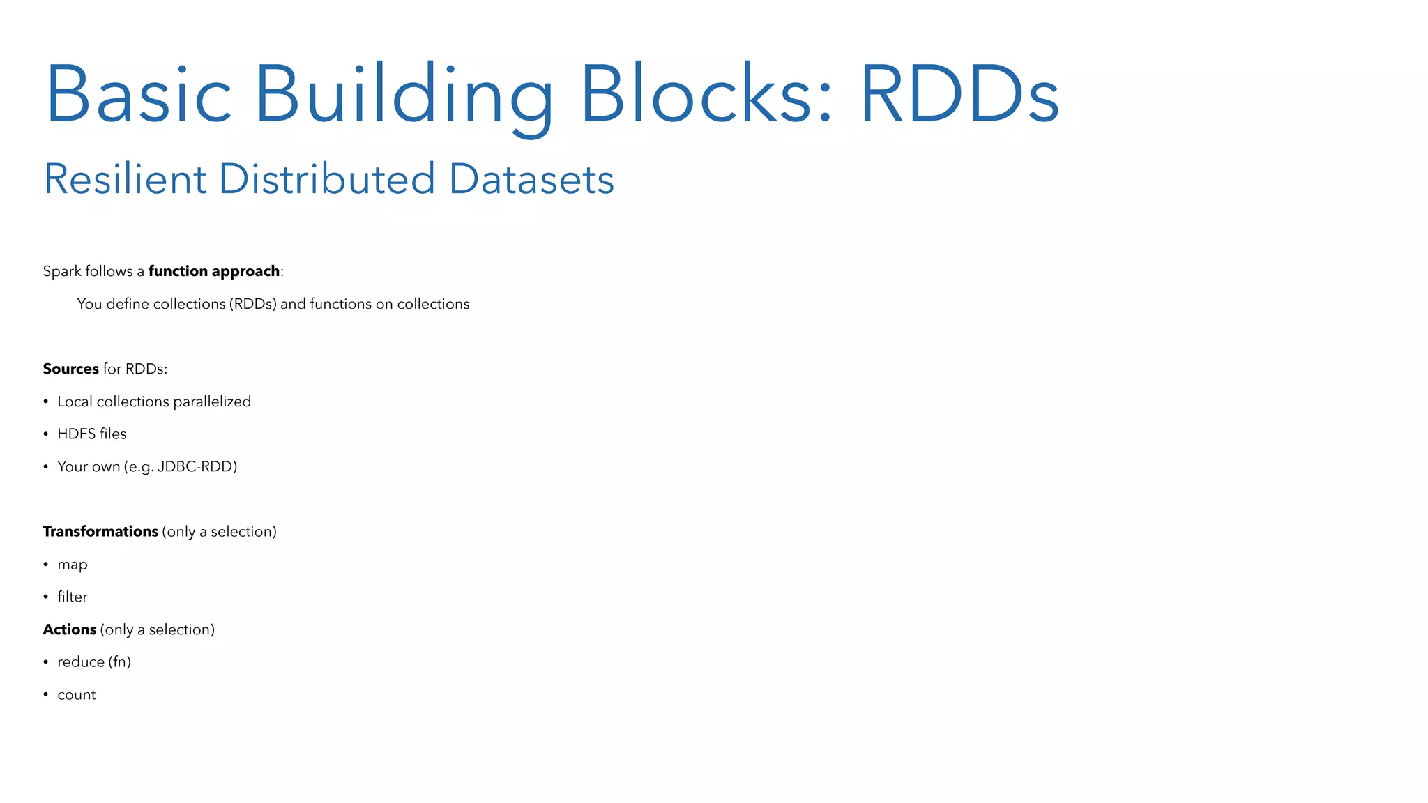 Basic Building Blocks: RDDs Resilient Distributed Datasets Spark follows a function approach: You deﬁne collections (RDDs) and functions on collections Sources for RDDs: • Local collections parallelized • HDFS ﬁles • Your own (e.g. JDBC-RDD) Transformations (only a selection) • map • ﬁlter Actions (only a selection) • reduce (fn) • count 