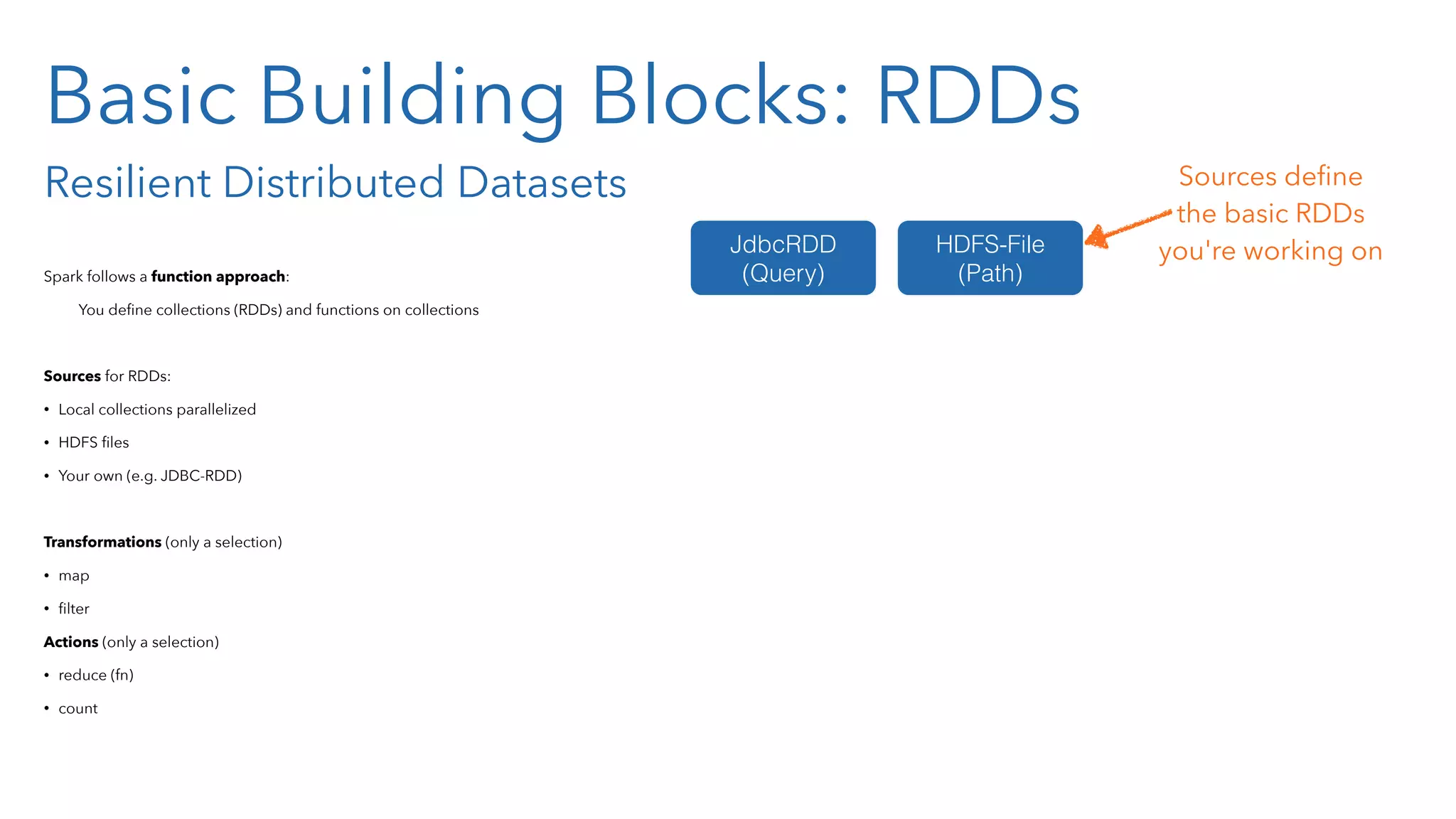 Basic Building Blocks: RDDs Resilient Distributed Datasets Spark follows a function approach: You deﬁne collections (RDDs) and functions on collections Sources for RDDs: • Local collections parallelized • HDFS ﬁles • Your own (e.g. JDBC-RDD) Transformations (only a selection) • map • ﬁlter Actions (only a selection) • reduce (fn) • count JdbcRDD (Query) HDFS-File (Path) Sources deﬁne the basic RDDs  you're working on 