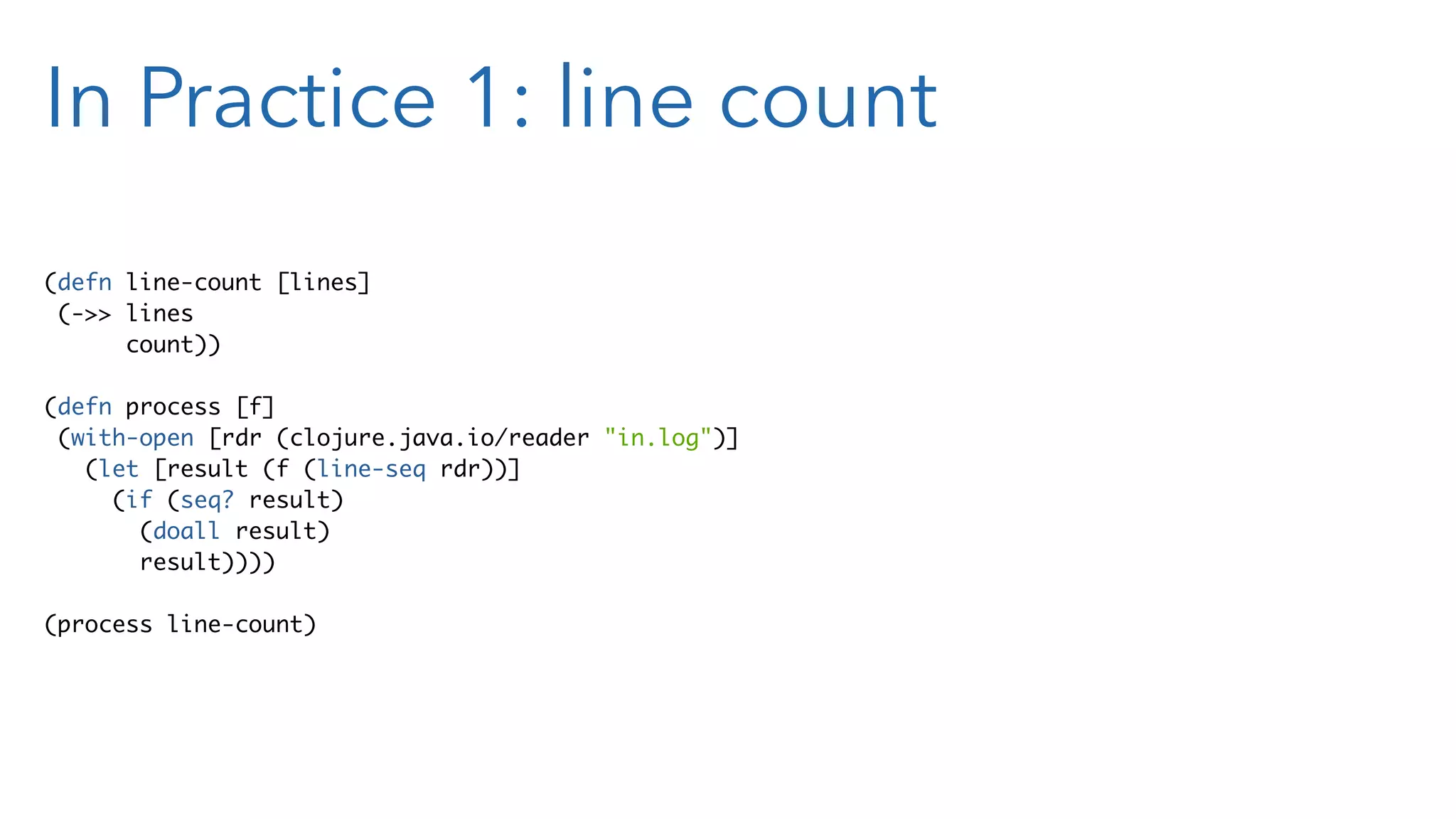 In Practice 1: line count (defn line-count [lines] (->> lines count)) (defn process [f] (with-open [rdr (clojure.java.io/reader "in.log")] (let [result (f (line-seq rdr))] (if (seq? result) (doall result) result)))) (process line-count) 