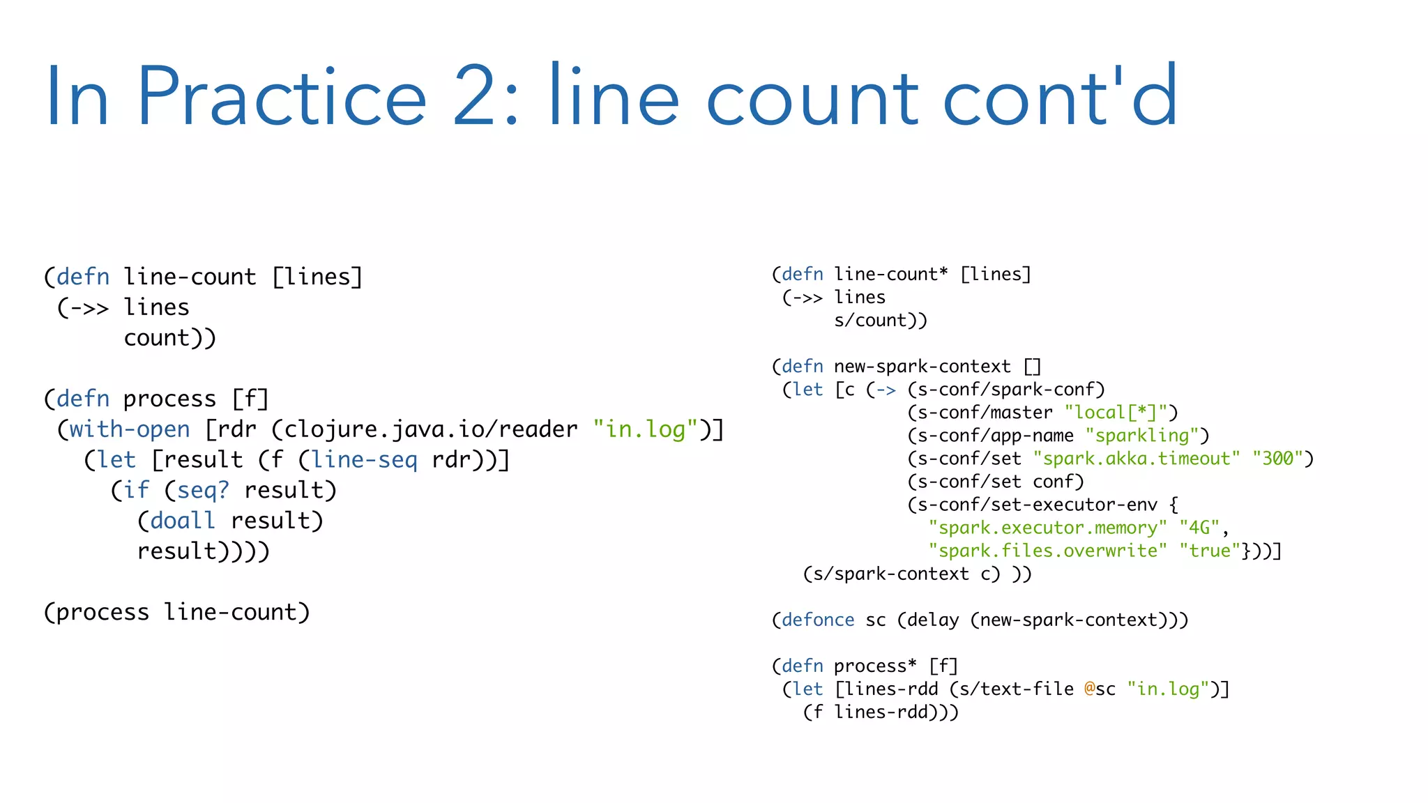 In Practice 2: line count cont'd (defn line-count* [lines] (->> lines s/count)) (defn new-spark-context [] (let [c (-> (s-conf/spark-conf) (s-conf/master "local[*]") (s-conf/app-name "sparkling") (s-conf/set "spark.akka.timeout" "300") (s-conf/set conf) (s-conf/set-executor-env { "spark.executor.memory" "4G", "spark.files.overwrite" "true"}))] (s/spark-context c) )) (defonce sc (delay (new-spark-context))) (defn process* [f] (let [lines-rdd (s/text-file @sc "in.log")] (f lines-rdd))) (defn line-count [lines] (->> lines count)) (defn process [f] (with-open [rdr (clojure.java.io/reader "in.log")] (let [result (f (line-seq rdr))] (if (seq? result) (doall result) result)))) (process line-count) 
