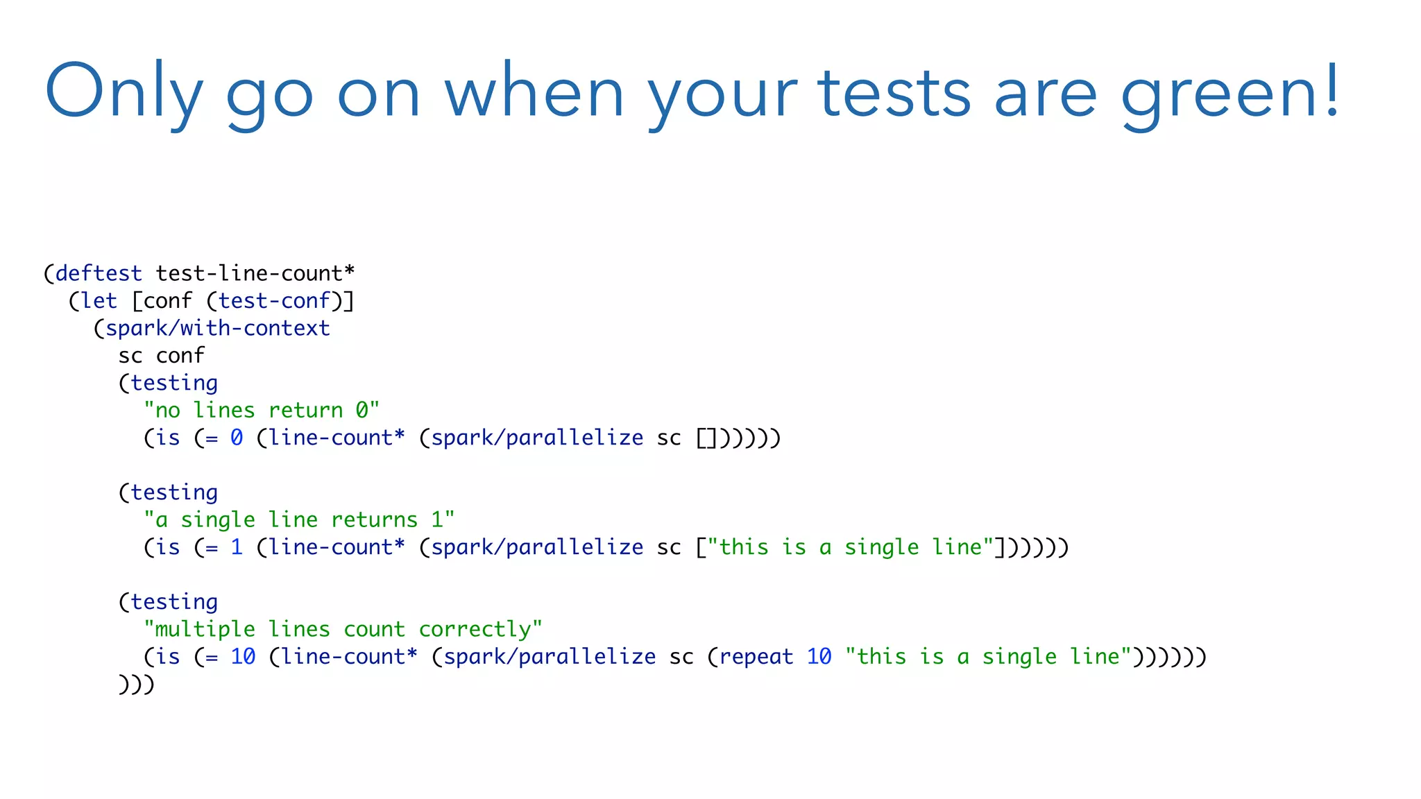 Only go on when your tests are green! (deftest test-line-count*  (let [conf (test-conf)]  (spark/with-context  sc conf  (testing  "no lines return 0"  (is (= 0 (line-count* (spark/parallelize sc [])))))    (testing  "a single line returns 1"  (is (= 1 (line-count* (spark/parallelize sc ["this is a single line"])))))    (testing  "multiple lines count correctly"  (is (= 10 (line-count* (spark/parallelize sc (repeat 10 "this is a single line"))))))  ))) 