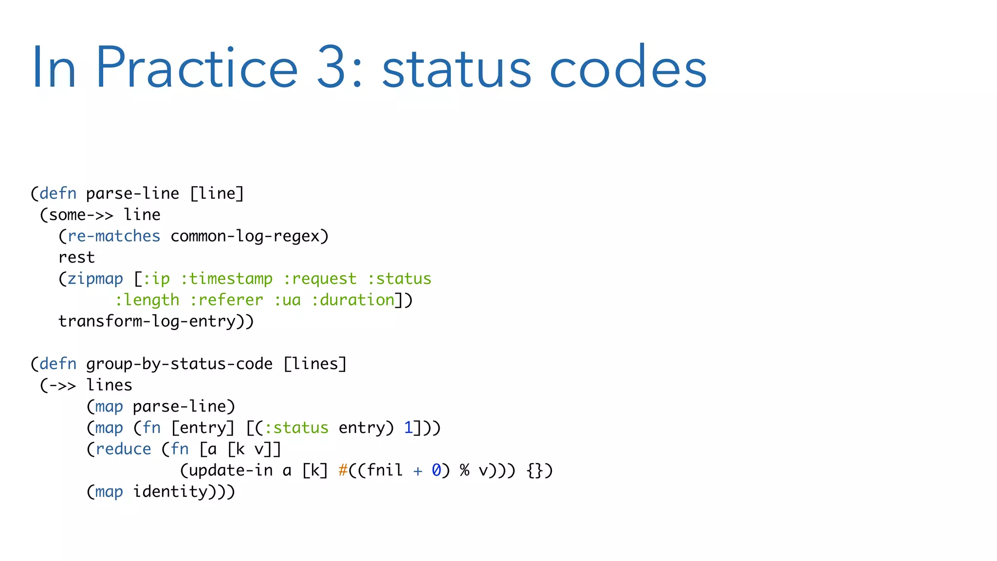 In Practice 3: status codes (defn parse-line [line] (some->> line (re-matches common-log-regex) rest (zipmap [:ip :timestamp :request :status :length :referer :ua :duration]) transform-log-entry)) (defn group-by-status-code [lines] (->> lines (map parse-line) (map (fn [entry] [(:status entry) 1])) (reduce (fn [a [k v]] (update-in a [k] #((fnil + 0) % v))) {}) (map identity))) 