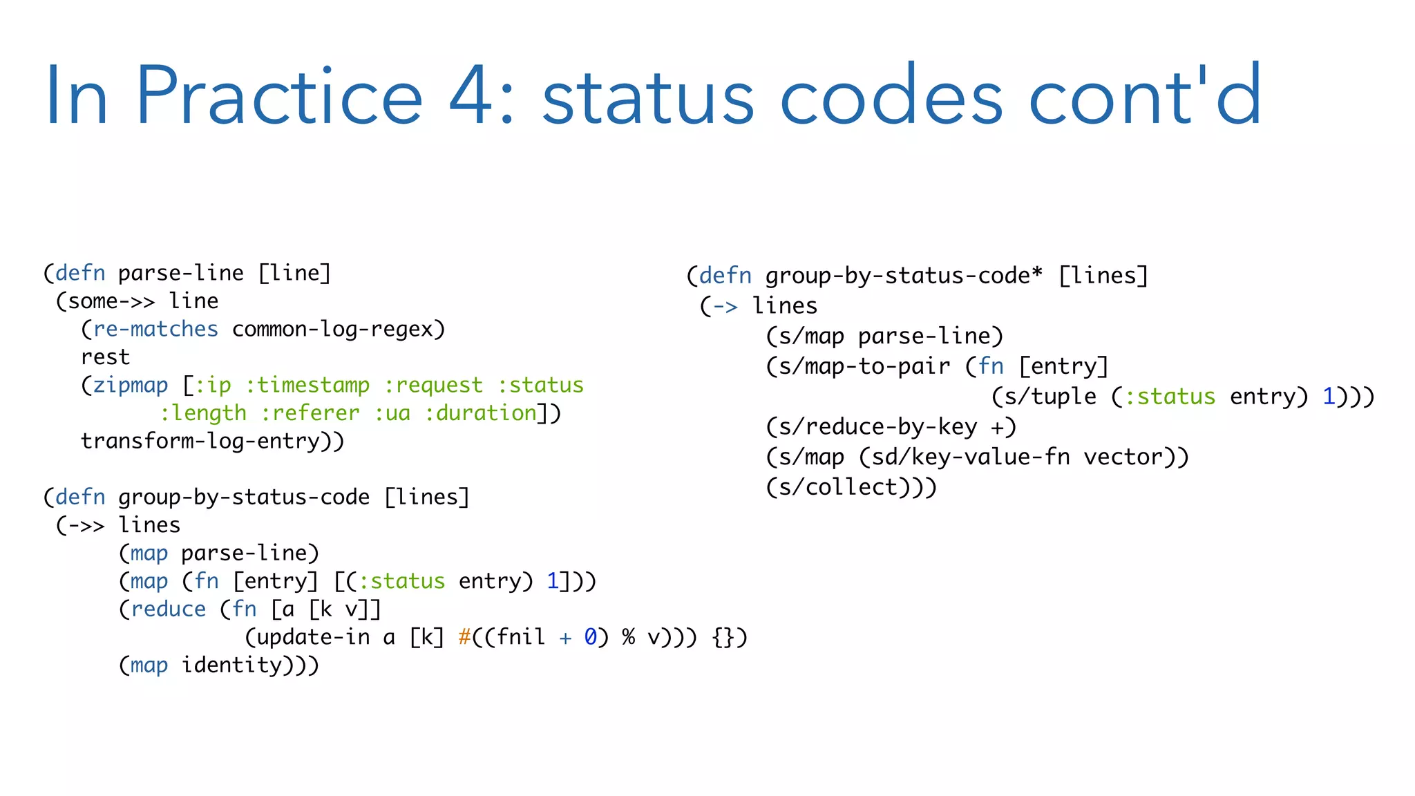 In Practice 4: status codes cont'd (defn parse-line [line] (some->> line (re-matches common-log-regex) rest (zipmap [:ip :timestamp :request :status :length :referer :ua :duration]) transform-log-entry)) (defn group-by-status-code [lines] (->> lines (map parse-line) (map (fn [entry] [(:status entry) 1])) (reduce (fn [a [k v]] (update-in a [k] #((fnil + 0) % v))) {}) (map identity))) (defn group-by-status-code* [lines] (-> lines (s/map parse-line) (s/map-to-pair (fn [entry] (s/tuple (:status entry) 1))) (s/reduce-by-key +) (s/map (sd/key-value-fn vector)) (s/collect))) 