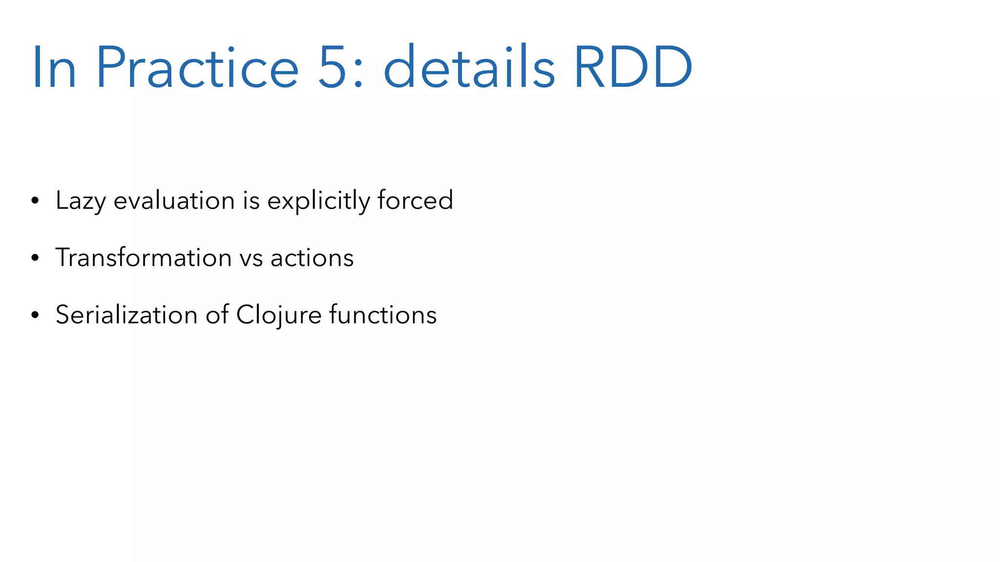 In Practice 5: details RDD • Lazy evaluation is explicitly forced • Transformation vs actions • Serialization of Clojure functions 
