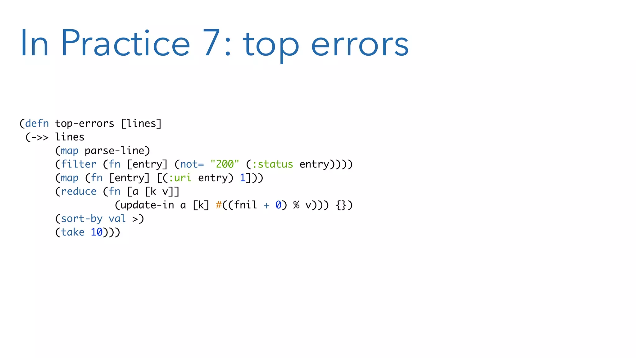 In Practice 7: top errors (defn top-errors [lines] (->> lines (map parse-line) (filter (fn [entry] (not= "200" (:status entry)))) (map (fn [entry] [(:uri entry) 1])) (reduce (fn [a [k v]] (update-in a [k] #((fnil + 0) % v))) {}) (sort-by val >) (take 10))) 