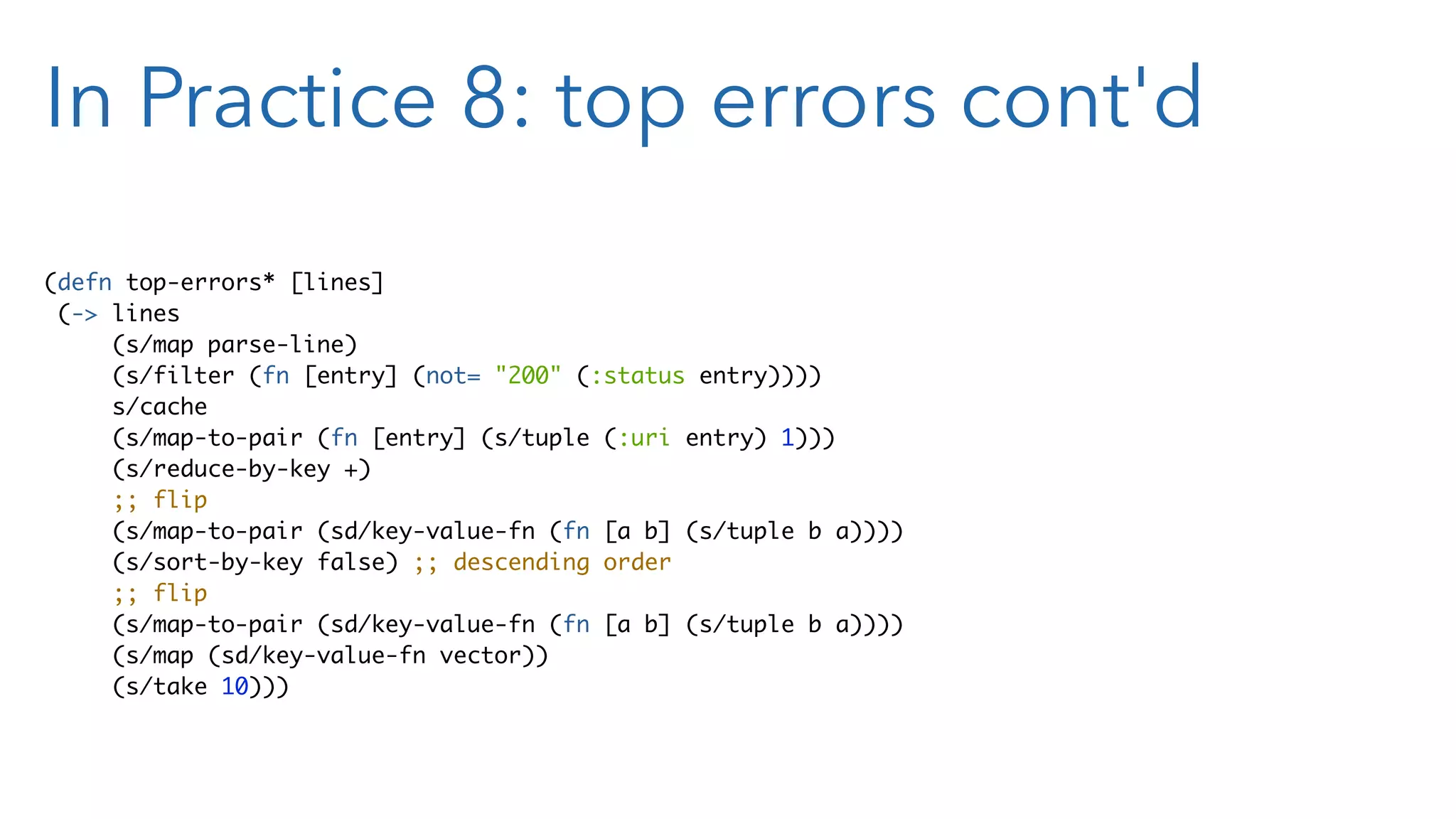 In Practice 8: top errors cont'd (defn top-errors* [lines] (-> lines (s/map parse-line) (s/filter (fn [entry] (not= "200" (:status entry)))) s/cache (s/map-to-pair (fn [entry] (s/tuple (:uri entry) 1))) (s/reduce-by-key +) ;; flip (s/map-to-pair (sd/key-value-fn (fn [a b] (s/tuple b a)))) (s/sort-by-key false) ;; descending order ;; flip (s/map-to-pair (sd/key-value-fn (fn [a b] (s/tuple b a)))) (s/map (sd/key-value-fn vector)) (s/take 10))) 