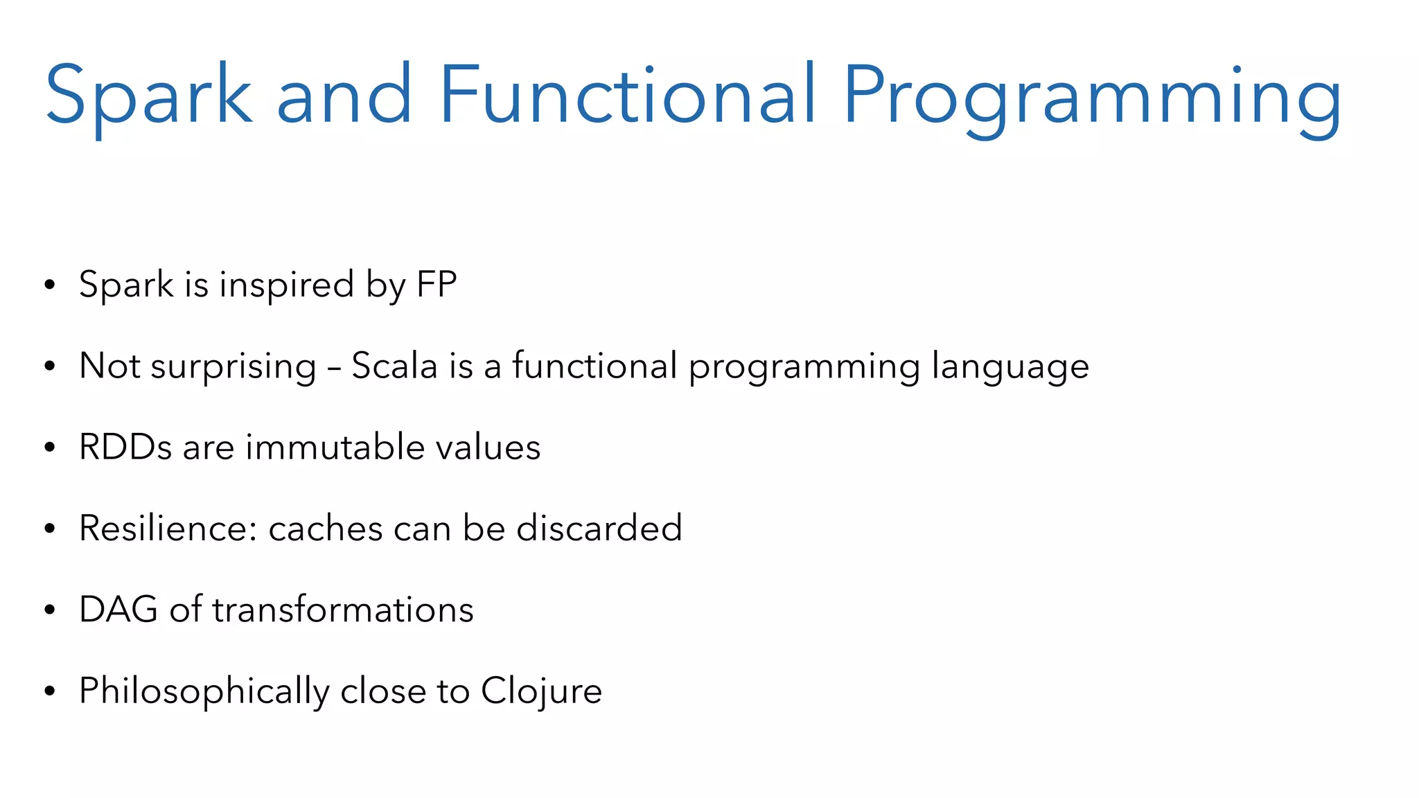 Spark and Functional Programming • Spark is inspired by FP • Not surprising – Scala is a functional programming language • RDDs are immutable values • Resilience: caches can be discarded • DAG of transformations • Philosophically close to Clojure 