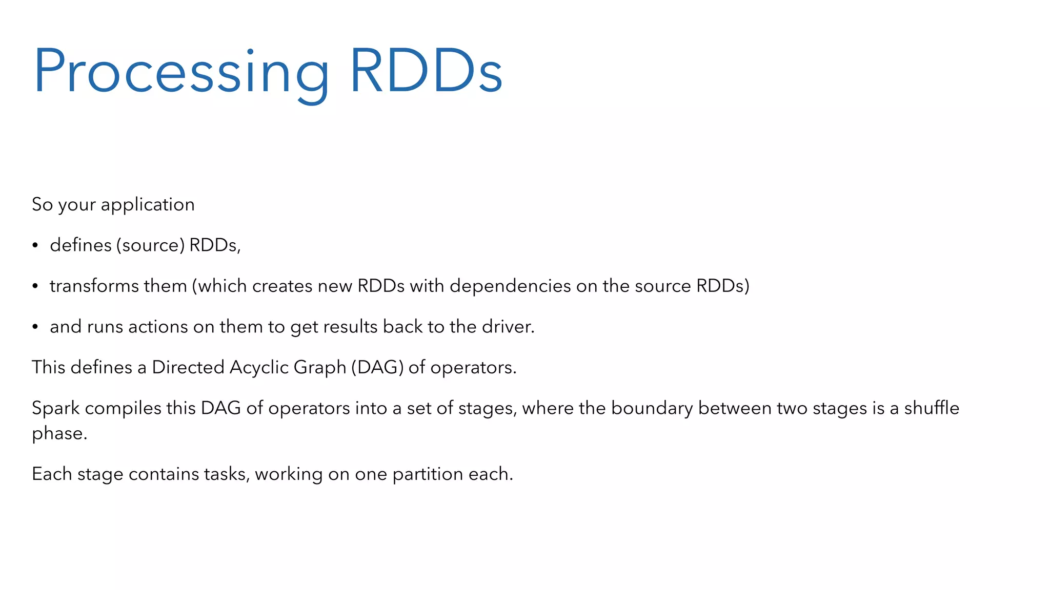 Processing RDDs So your application • deﬁnes (source) RDDs, • transforms them (which creates new RDDs with dependencies on the source RDDs) • and runs actions on them to get results back to the driver. This deﬁnes a Directed Acyclic Graph (DAG) of operators. Spark compiles this DAG of operators into a set of stages, where the boundary between two stages is a shufﬂe phase. Each stage contains tasks, working on one partition each. 
