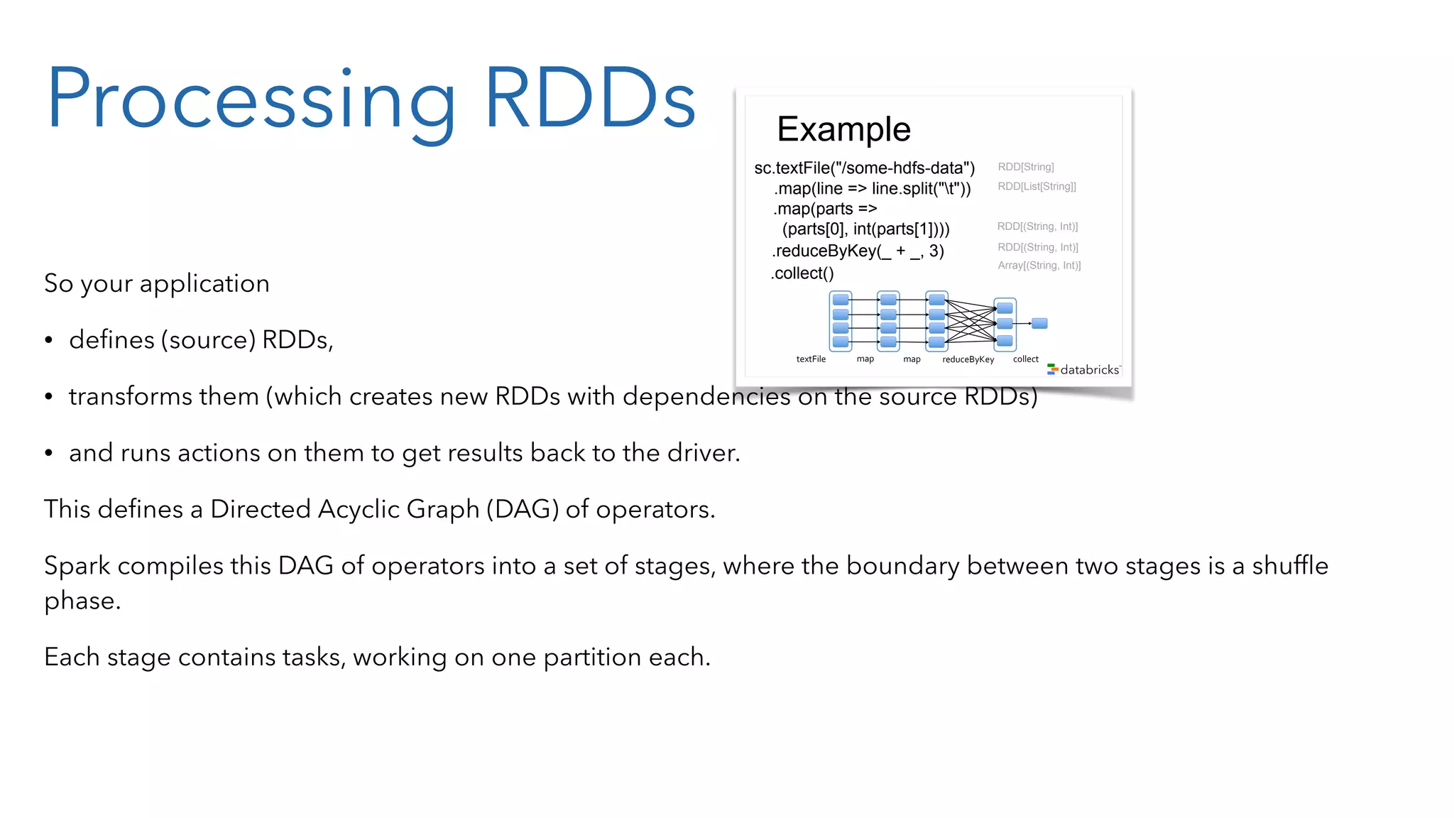 Processing RDDs So your application • deﬁnes (source) RDDs, • transforms them (which creates new RDDs with dependencies on the source RDDs) • and runs actions on them to get results back to the driver. This deﬁnes a Directed Acyclic Graph (DAG) of operators. Spark compiles this DAG of operators into a set of stages, where the boundary between two stages is a shufﬂe phase. Each stage contains tasks, working on one partition each. Example sc.textFile("/some-hdfs-data") map#map# reduceByKey# collect#textFile# .map(line => line.split("t")) .map(parts => (parts[0], int(parts[1]))) .reduceByKey(_ + _, 3) .collect() RDD[String] RDD[List[String]] RDD[(String, Int)] Array[(String, Int)] RDD[(String, Int)] 
