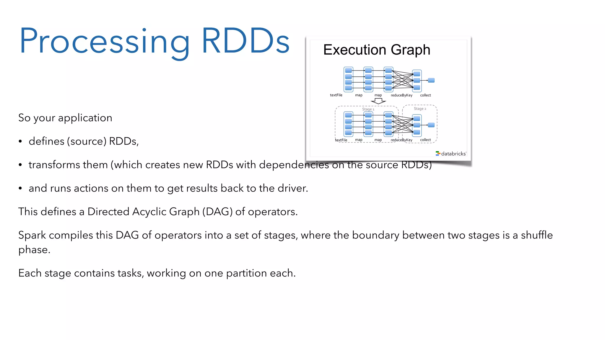 Processing RDDs So your application • deﬁnes (source) RDDs, • transforms them (which creates new RDDs with dependencies on the source RDDs) • and runs actions on them to get results back to the driver. This deﬁnes a Directed Acyclic Graph (DAG) of operators. Spark compiles this DAG of operators into a set of stages, where the boundary between two stages is a shufﬂe phase. Each stage contains tasks, working on one partition each. Example sc.textFile("/some-hdfs-data") map#map# reduceByKey# collect#textFile# .map(line => line.split("t")) .map(parts => (parts[0], int(parts[1]))) .reduceByKey(_ + _, 3) .collect() RDD[String] RDD[List[String]] RDD[(String, Int)] Array[(String, Int)] RDD[(String, Int)] Execution Graph map#map# reduceByKey# collect#textFile# map# Stage#2#Stage#1# map# reduceByKey# collect#textFile# 