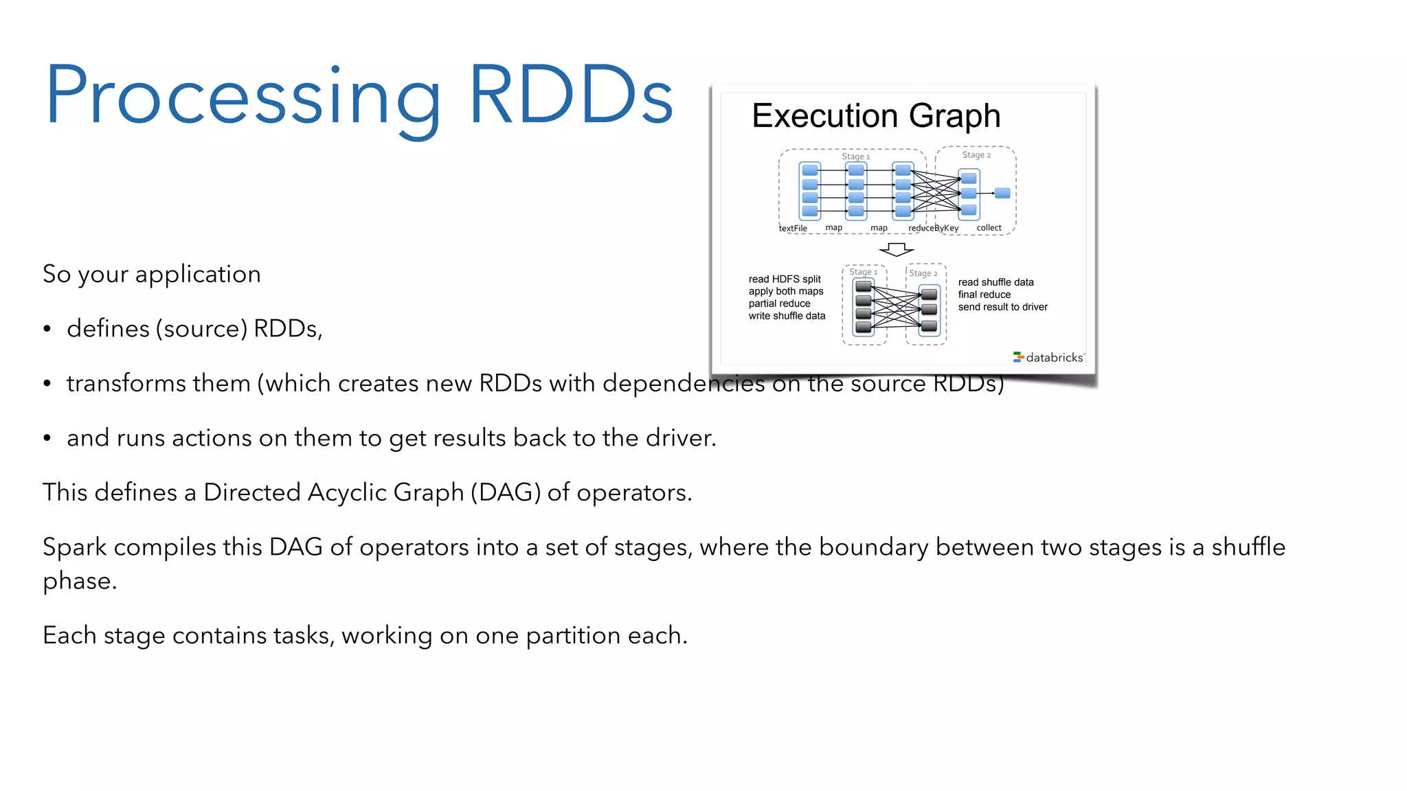 Processing RDDs So your application • deﬁnes (source) RDDs, • transforms them (which creates new RDDs with dependencies on the source RDDs) • and runs actions on them to get results back to the driver. This deﬁnes a Directed Acyclic Graph (DAG) of operators. Spark compiles this DAG of operators into a set of stages, where the boundary between two stages is a shufﬂe phase. Each stage contains tasks, working on one partition each. Example sc.textFile("/some-hdfs-data") map#map# reduceByKey# collect#textFile# .map(line => line.split("t")) .map(parts => (parts[0], int(parts[1]))) .reduceByKey(_ + _, 3) .collect() RDD[String] RDD[List[String]] RDD[(String, Int)] Array[(String, Int)] RDD[(String, Int)] Execution Graph map#map# reduceByKey# collect#textFile# map# Stage#2#Stage#1# map# reduceByKey# collect#textFile# Execution Graph map# Stage#2#Stage#1# map# reduceByKey# collect#textFile# Stage#2#Stage#1# read HDFS split apply both maps partial reduce write shuffle data read shuffle data final reduce send result to driver 
