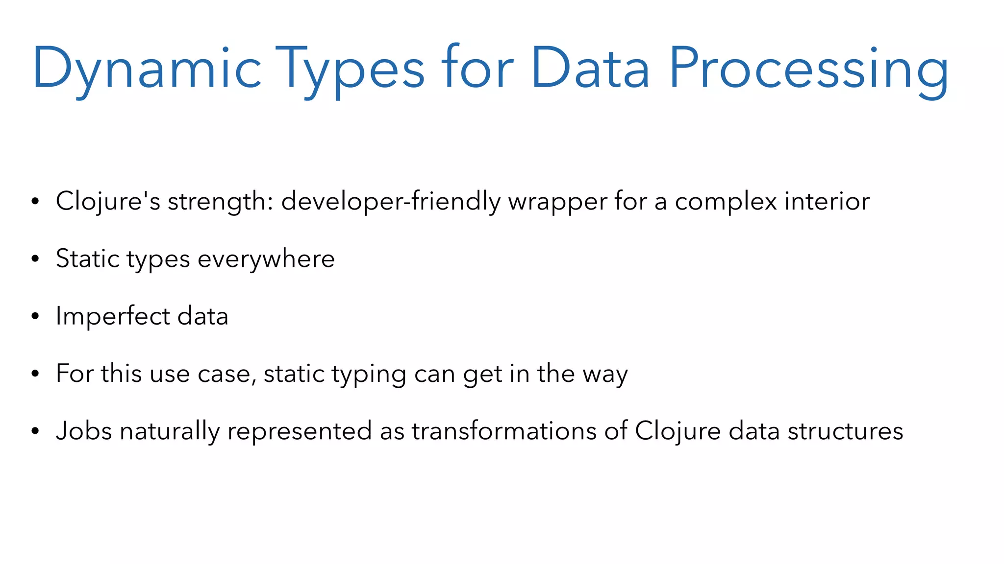 Dynamic Types for Data Processing • Clojure's strength: developer-friendly wrapper for a complex interior • Static types everywhere • Imperfect data • For this use case, static typing can get in the way • Jobs naturally represented as transformations of Clojure data structures 