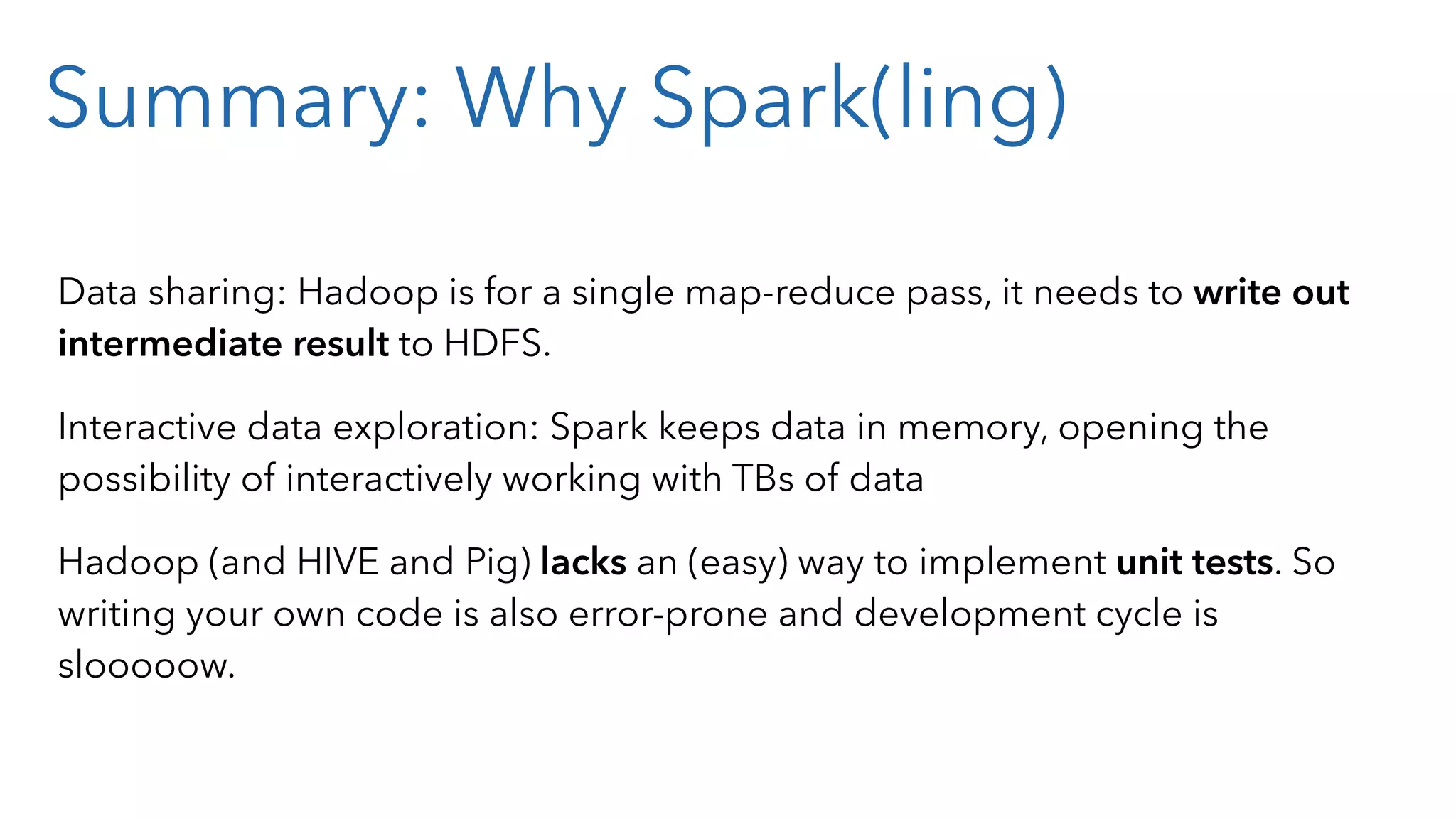 Summary: Why Spark(ling) Data sharing: Hadoop is for a single map-reduce pass, it needs to write out intermediate result to HDFS. Interactive data exploration: Spark keeps data in memory, opening the possibility of interactively working with TBs of data Hadoop (and HIVE and Pig) lacks an (easy) way to implement unit tests. So writing your own code is also error-prone and development cycle is slooooow. 