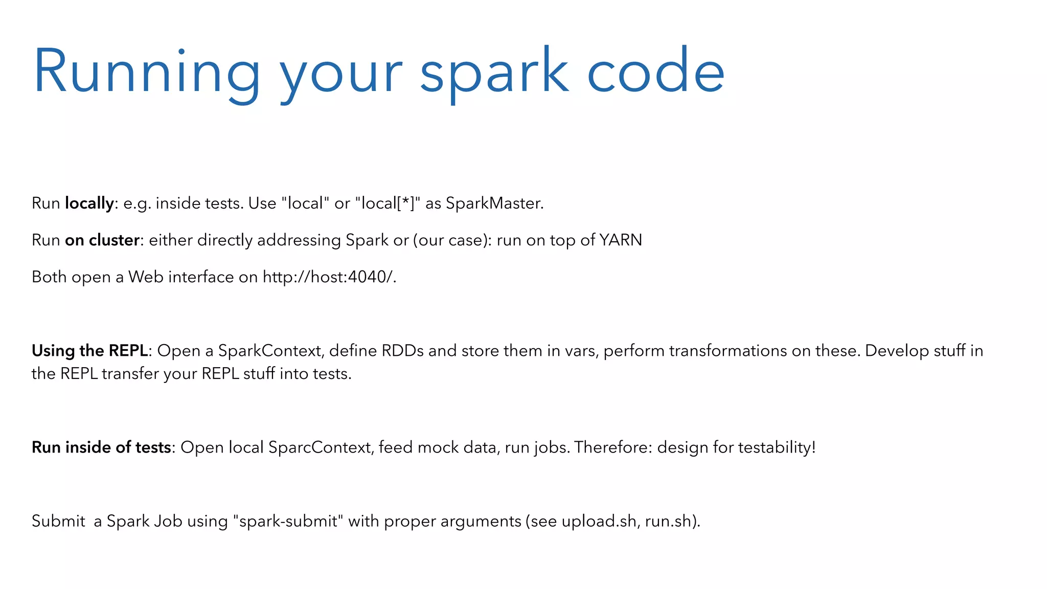 Running your spark code Run locally: e.g. inside tests. Use "local" or "local[*]" as SparkMaster. Run on cluster: either directly addressing Spark or (our case): run on top of YARN Both open a Web interface on http://host:4040/. Using the REPL: Open a SparkContext, deﬁne RDDs and store them in vars, perform transformations on these. Develop stuff in the REPL transfer your REPL stuff into tests. Run inside of tests: Open local SparcContext, feed mock data, run jobs. Therefore: design for testability! Submit a Spark Job using "spark-submit" with proper arguments (see upload.sh, run.sh). 