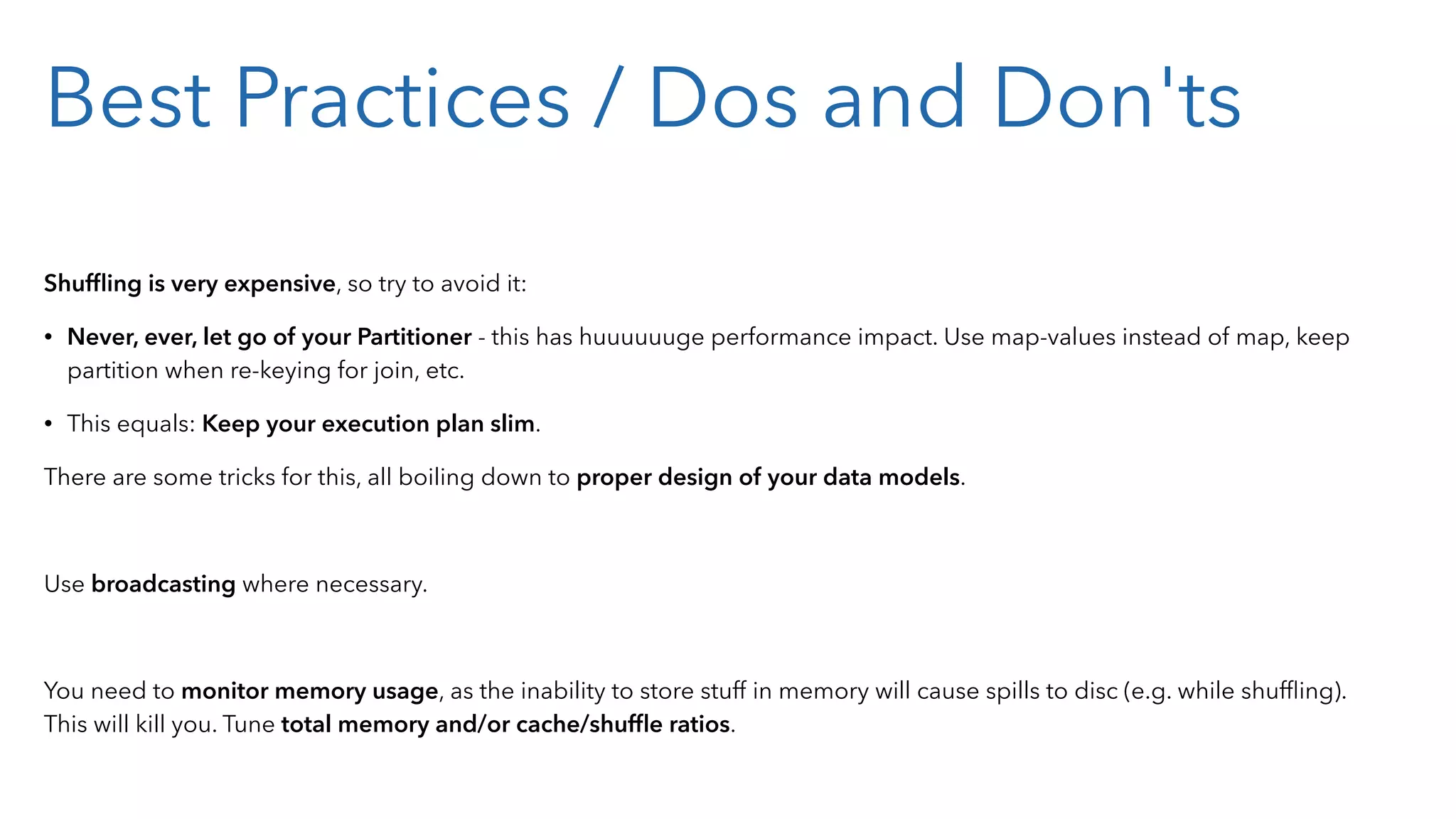 Best Practices / Dos and Don'ts Shufﬂing is very expensive, so try to avoid it: • Never, ever, let go of your Partitioner - this has huuuuuuge performance impact. Use map-values instead of map, keep partition when re-keying for join, etc. • This equals: Keep your execution plan slim. There are some tricks for this, all boiling down to proper design of your data models. Use broadcasting where necessary. You need to monitor memory usage, as the inability to store stuff in memory will cause spills to disc (e.g. while shufﬂing). This will kill you. Tune total memory and/or cache/shufﬂe ratios. 