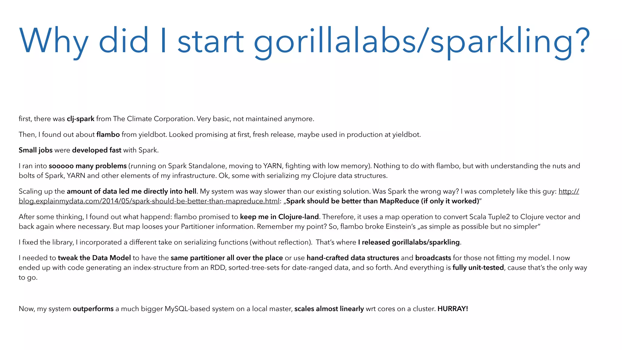 Why did I start gorillalabs/sparkling? ﬁrst, there was clj-spark from The Climate Corporation. Very basic, not maintained anymore. Then, I found out about ﬂambo from yieldbot. Looked promising at ﬁrst, fresh release, maybe used in production at yieldbot. Small jobs were developed fast with Spark. I ran into sooooo many problems (running on Spark Standalone, moving to YARN, ﬁghting with low memory). Nothing to do with ﬂambo, but with understanding the nuts and bolts of Spark, YARN and other elements of my infrastructure. Ok, some with serializing my Clojure data structures. Scaling up the amount of data led me directly into hell. My system was way slower than our existing solution. Was Spark the wrong way? I was completely like this guy: http:// blog.explainmydata.com/2014/05/spark-should-be-better-than-mapreduce.html: „Spark should be better than MapReduce (if only it worked)“ After some thinking, I found out what happend: ﬂambo promised to keep me in Clojure-land. Therefore, it uses a map operation to convert Scala Tuple2 to Clojure vector and back again where necessary. But map looses your Partitioner information. Remember my point? So, ﬂambo broke Einstein’s „as simple as possible but no simpler“ I ﬁxed the library, I incorporated a different take on serializing functions (without reﬂection). That’s where I released gorillalabs/sparkling. I needed to tweak the Data Model to have the same partitioner all over the place or use hand-crafted data structures and broadcasts for those not ﬁtting my model. I now ended up with code generating an index-structure from an RDD, sorted-tree-sets for date-ranged data, and so forth. And everything is fully unit-tested, cause that’s the only way to go. Now, my system outperforms a much bigger MySQL-based system on a local master, scales almost linearly wrt cores on a cluster. HURRAY! 