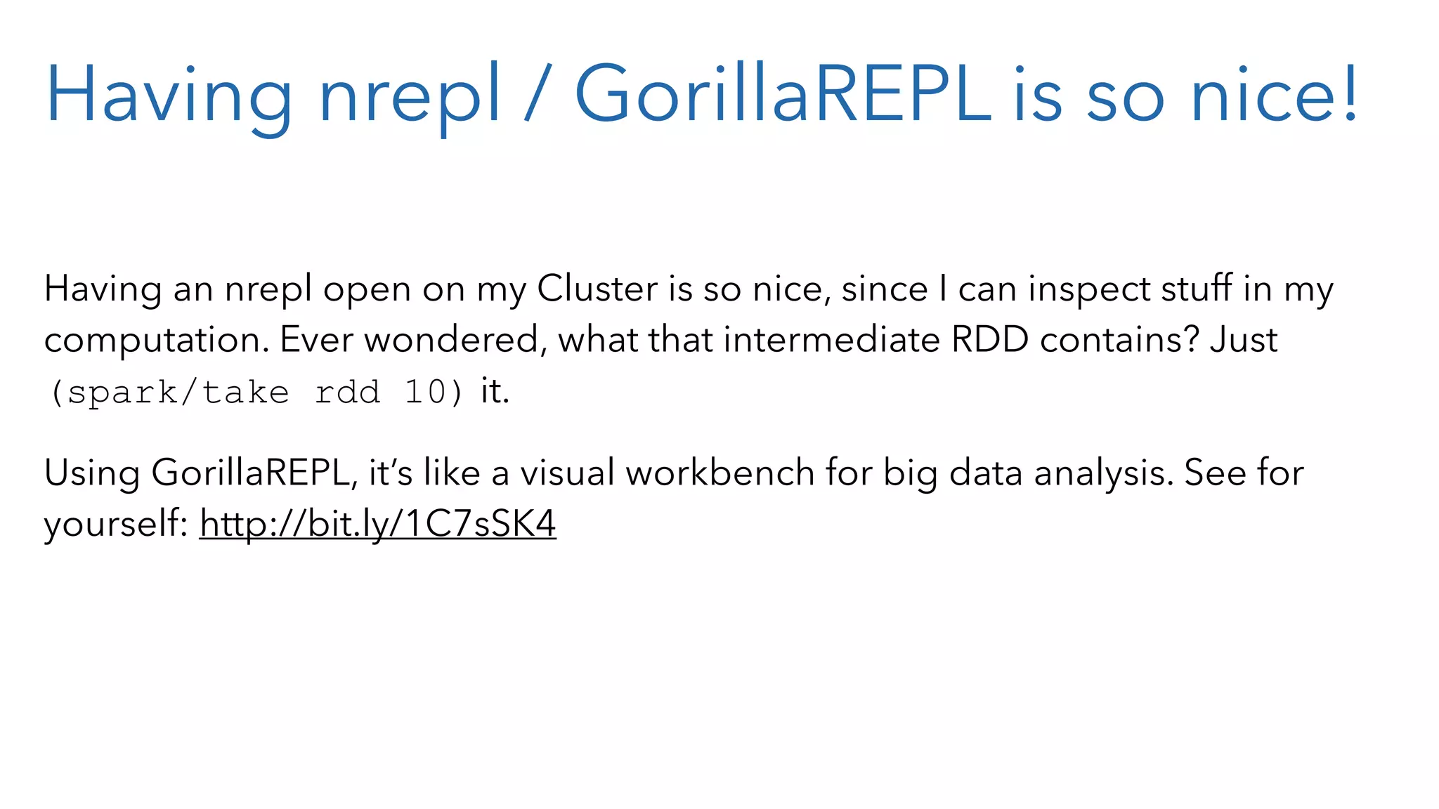 Having nrepl / GorillaREPL is so nice! Having an nrepl open on my Cluster is so nice, since I can inspect stuff in my computation. Ever wondered, what that intermediate RDD contains? Just (spark/take rdd 10) it. Using GorillaREPL, it’s like a visual workbench for big data analysis. See for yourself: http://bit.ly/1C7sSK4 