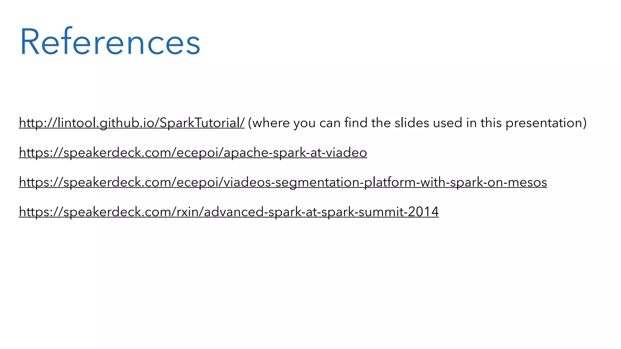 References http://lintool.github.io/SparkTutorial/ (where you can ﬁnd the slides used in this presentation) https://speakerdeck.com/ecepoi/apache-spark-at-viadeo https://speakerdeck.com/ecepoi/viadeos-segmentation-platform-with-spark-on-mesos https://speakerdeck.com/rxin/advanced-spark-at-spark-summit-2014 