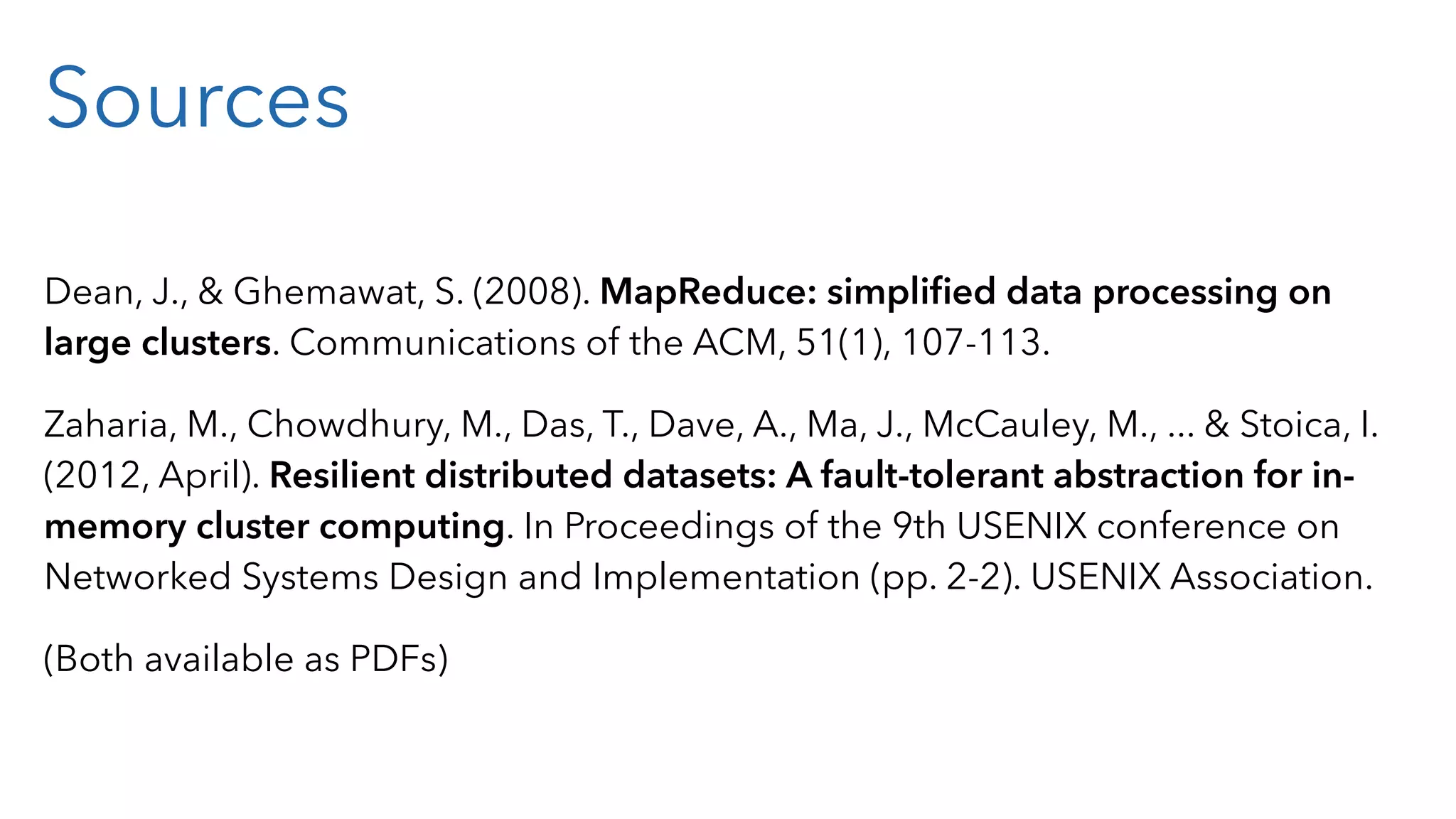 Sources Dean, J., & Ghemawat, S. (2008). MapReduce: simpliﬁed data processing on large clusters. Communications of the ACM, 51(1), 107-113. Zaharia, M., Chowdhury, M., Das, T., Dave, A., Ma, J., McCauley, M., ... & Stoica, I. (2012, April). Resilient distributed datasets: A fault-tolerant abstraction for in- memory cluster computing. In Proceedings of the 9th USENIX conference on Networked Systems Design and Implementation (pp. 2-2). USENIX Association. (Both available as PDFs) 