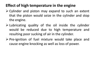 Effect of high temperature in the engine
 Cylinder and piston may expand to such an extent
that the piston would seize in the cylinder and stop
the engine.
 Lubricating quality of the oil inside the cylinder
would be reduced due to high temperature and
resulting poor sucking of air in the cylinder.
 Pre-ignition of fuel mixture would take place and
cause engine knocking as well as loss of power.
 