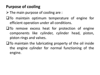 Purpose of cooling
 The main purpose of cooling are :
To maintain optimum temperature of engine for
efficient operation under all conditions.
To remove excess heat for protection of engine
components like cylinder, cylinder head, piston,
piston rings and valves.
To maintain the lubricating property of the oil inside
the engine cylinder for normal functioning of the
engine.
 