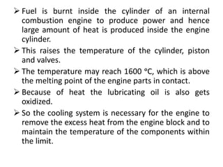  Fuel is burnt inside the cylinder of an internal
combustion engine to produce power and hence
large amount of heat is produced inside the engine
cylinder.
 This raises the temperature of the cylinder, piston
and valves.
 The temperature may reach 1600 ᵒC, which is above
the melting point of the engine parts in contact.
 Because of heat the lubricating oil is also gets
oxidized.
 So the cooling system is necessary for the engine to
remove the excess heat from the engine block and to
maintain the temperature of the components within
the limit.
 