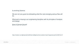 11 © Cloudera, Inc. All rights reserved.
Is evolving Science
We are not very good at anticipating what the next emerging serious flaw will
be.
What we’re missing is an engineering discipline with its principles of analysis
and design.
Keep It Simple Stupid!
https://medium.com/@mijordan3/artificial-intelligence-the-revolution-hasnt-happened-yet-5e1d5812e1e7
 