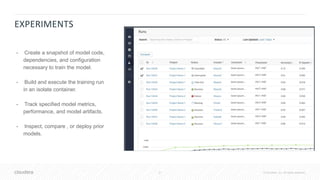 21 © Cloudera, Inc. All rights reserved.
• Create a snapshot of model code,
dependencies, and configuration
necessary to train the model.
• Build and execute the training run
in an isolate container.
• Track specified model metrics,
performance, and model artifacts.
• Inspect, compare , or deploy prior
models.
EXPERIMENTS
 