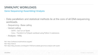 27 © Cloudera, Inc. All rights reserved.
SPARK/HPC WORKLOADS
Gene Sequencing/ Assembling/ Analysis
• Data parallelism and statistical methods lie at the core of all DNA sequencing
workloads.
• Sequencing - Base calling
• Variant calling
• GATK - Can run on Spark
• Canu - Transform to PySpark workload using Python C extensions
• Analysis - HAIL
Ref: https://software.broadinstitute.org/gatk/
Ref: https://hail.is/
Ref: https://blog.cloudera.com/blog/2017/05/hail-scalable-genomics-analysis-with-spark/
 