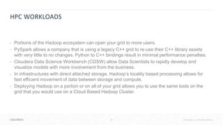 28 © Cloudera, Inc. All rights reserved.
HPC WORKLOADS
• Portions of the Hadoop ecosystem can open your grid to more users.
• PySpark allows a company that is using a legacy C++ grid to re-use their C++ library assets
with very little to no changes. Python to C++ bindings result in minimal performance penalties.
• Cloudera Data Science Workbench (CDSW) allow Data Scientists to rapidly develop and
visualize models with more involvement from the business.
• In infrastructures with direct attached storage, Hadoop’s locality based processing allows for
fast efficient movement of data between storage and compute.
• Deploying Hadoop on a portion or on all of your grid allows you to use the same tools on the
grid that you would use on a Cloud Based Hadoop Cluster.
 