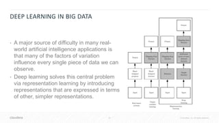 29 © Cloudera, Inc. All rights reserved.
DEEP LEARNING IN BIG DATA
• A major source of difficulty in many real-
world artificial intelligence applications is
that many of the factors of variation
influence every single piece of data we can
observe.
• Deep learning solves this central problem
via representation learning by introducing
representations that are expressed in terms
of other, simpler representations.
 