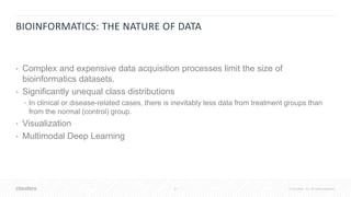 31 © Cloudera, Inc. All rights reserved.
BIOINFORMATICS: THE NATURE OF DATA
• Complex and expensive data acquisition processes limit the size of
bioinformatics datasets.
• Significantly unequal class distributions
• In clinical or disease-related cases, there is inevitably less data from treatment groups than
from the normal (control) group.
• Visualization
• Multimodal Deep Learning
 