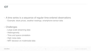 32 © Cloudera, Inc. All rights reserved.
IOT
• A time series is a sequence of regular time-ordered observations
• Example: stock prices, weather readings, smartphone sensor data
• Challenges
• Large scale streaming data
• Heterogeneity
• Time and space correlation
• High noise data
• NRT decision on multimodal data
 