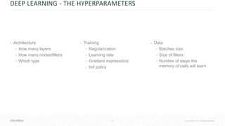 35 © Cloudera, Inc. All rights reserved.
DEEP LEARNING - THE HYPERPARAMETERS
• Architecture
• How many layers
• How many nodes/filters
• Which type
• Data
• Batches size
• Size of filters
• Number of steps the
memory of cells will learn
• Training
• Regularization
• Learning rate
• Gradient expressions
• Init policy
 
