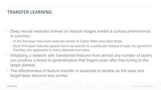 37 © Cloudera, Inc. All rights reserved.
TRANSFER LEARNING
• Deep neural networks trained on natural images exhibit a curious phenomenon
in common:
• In the first layer they learn features similar to Gabor filters and color blobs.
• Such first-layer features appear not to be specific to a particular dataset or task, but general in
that they are applicable to many datasets and tasks.
• Initializing a network with transferred features from almost any number of layers
can produce a boost to generalization that lingers even after fine-tuning to the
target dataset.
• The effectiveness of feature transfer is expected to decline as the base and
target tasks become less similar.
 