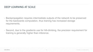 42 © Cloudera, Inc. All rights reserved.
DEEP LEARNING AT SCALE
• Backpropagation requires intermediate outputs of the network to be preserved
for the backwards computation, thus training has increased storage
requirements.
• Second, due to the gradients use for hill-climbing, the precision requirement for
training is generally higher than inference.
 