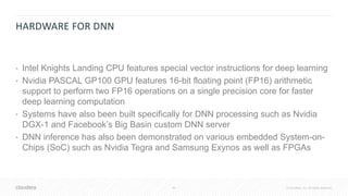 44 © Cloudera, Inc. All rights reserved.
HARDWARE FOR DNN
• Intel Knights Landing CPU features special vector instructions for deep learning
• Nvidia PASCAL GP100 GPU features 16-bit floating point (FP16) arithmetic
support to perform two FP16 operations on a single precision core for faster
deep learning computation
• Systems have also been built specifically for DNN processing such as Nvidia
DGX-1 and Facebook’s Big Basin custom DNN server
• DNN inference has also been demonstrated on various embedded System-on-
Chips (SoC) such as Nvidia Tegra and Samsung Exynos as well as FPGAs
 