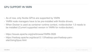 45 © Cloudera, Inc. All rights reserved.
GPU SUPPORT IN YARN
• As of now, only Nvidia GPUs are supported by YARN
• YARN node managers have to be pre-installed with Nvidia drivers.
• When Docker is used as container runtime context, nvidia-docker 1.0 needs to
be installed (Current supported version in YARN for nvidia-docker).
• https://issues.apache.org/jira/browse/YARN-3926
• https://hadoop.apache.org/docs/r3.1.0/hadoop-yarn/hadoop-yarn-
site/UsingGpus.html
 