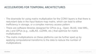 48 © Cloudera, Inc. All rights reserved.
ACCELERATORS FOR TEMPORAL ARCHITECTURES
• The downside for using matrix multiplication for the CONV layers is that there is
redundant data in the input feature map matrix, which can lead to either
inefficiency in storage, or a complex memory access pattern
• There are software libraries designed for CPUs (e.g., Open- BLAS, Intel MKL,
etc.) and GPUs (e.g., cuBLAS, cuDNN, etc.) that optimize for matrix
multiplications
• The matrix multiplications on these platforms can be further sped up by
applying computational transforms to the data to reduce the number of
multiplications
 