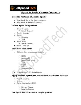 Spark & Scala Course Contents
Describe Features of Apache Spark
 How Spark fits in Big Data ecosystem
 Why Spark & Hadoop fit together
Define Spark Components
 Driver Program
 Spark Context
 Cluster Manager
 Worker
 Executor
 Task
 Spark RDD
 Spark Context
 Spark Libraries
Load data into Spark
 Different data sources and formats
 HDFS
 Amazon S3
 Local File System
 Text
 JSON
 CSV
 Sequence File
 Create & Use RDD, Data Frames
Apply dataset operations to Resilient Distributed Datasets
 Transformation
 Actions
 Cache Intermediate RDD
 Lineage Graph
 Lazy Evaluation
Use Spark DataFrames for simple queries
 