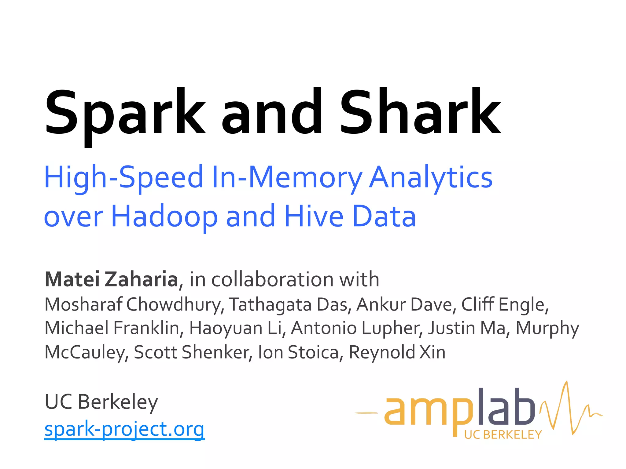 Spark	
  and	
  Shark	
  
High-­‐Speed	
  In-­‐Memory	
  Analytics	
  
over	
  Hadoop	
  and	
  Hive	
  Data	
  
Matei	
  Zaharia,	
  in	
  collaboration	
  with	
  
Mosharaf	
  Chowdhury,	
  Tathagata	
  Das,	
  Ankur	
  Dave,	
  Cliﬀ	
  Engle,	
  
Michael	
  Franklin,	
  Haoyuan	
  Li,	
  Antonio	
  Lupher,	
  Justin	
  Ma,	
  Murphy	
  
McCauley,	
  Scott	
  Shenker,	
  Ion	
  Stoica,	
  Reynold	
  Xin	
  
	
  
UC	
  Berkeley	
  
spark-­‐project.org	
                                                 UC	
  BERKELEY	
  
 