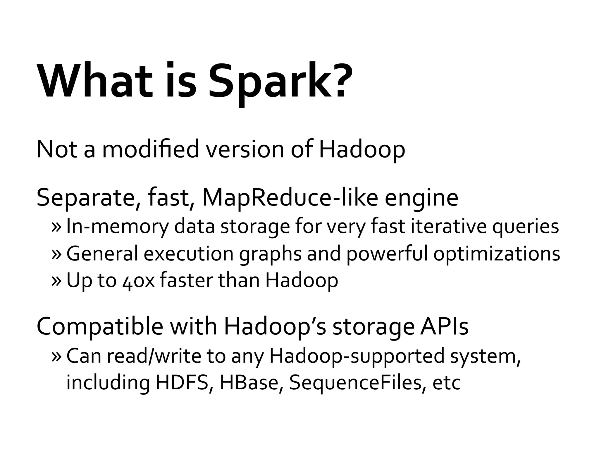 What	
  is	
  Spark?	
  
Not	
  a	
  modiﬁed	
  version	
  of	
  Hadoop	
  
Separate,	
  fast,	
  MapReduce-­‐like	
  engine	
  
 » In-­‐memory	
  data	
  storage	
  for	
  very	
  fast	
  iterative	
  queries	
  
 » General	
  execution	
  graphs	
  and	
  powerful	
  optimizations	
  
 » Up	
  to	
  40x	
  faster	
  than	
  Hadoop	
  

Compatible	
  with	
  Hadoop’s	
  storage	
  APIs	
  
 » Can	
  read/write	
  to	
  any	
  Hadoop-­‐supported	
  system,	
  
   including	
  HDFS,	
  HBase,	
  SequenceFiles,	
  etc	
  
 