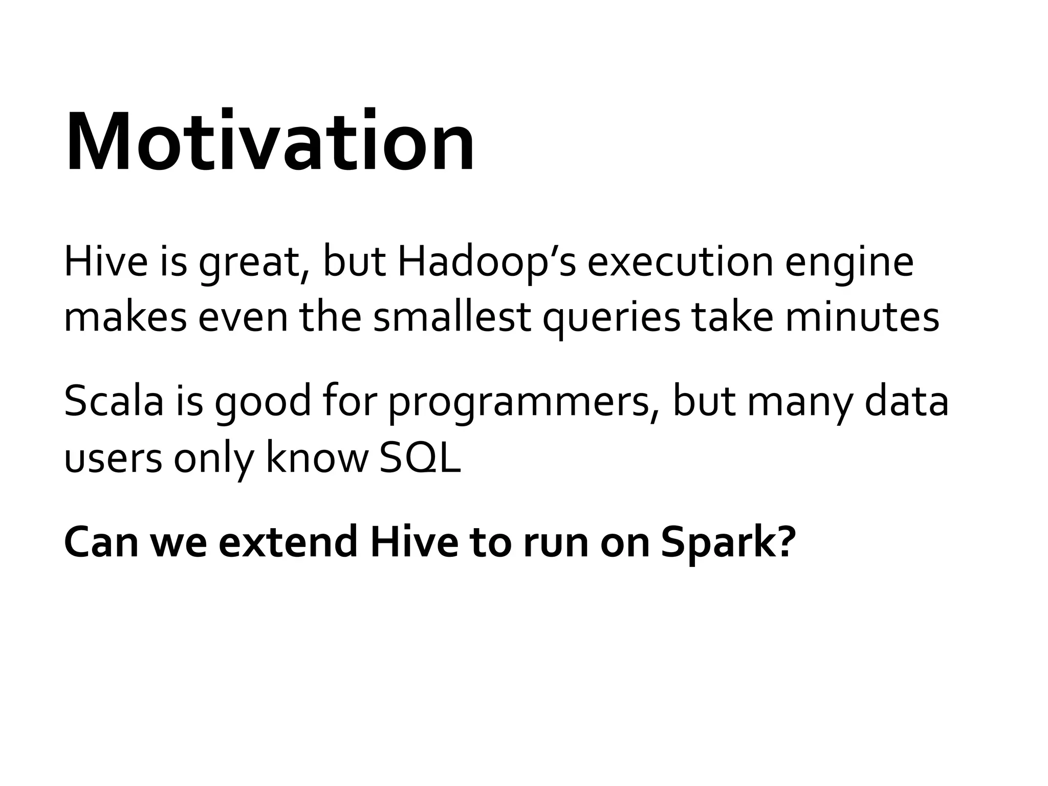 Motivation	
  
Hive	
  is	
  great,	
  but	
  Hadoop’s	
  execution	
  engine	
  
makes	
  even	
  the	
  smallest	
  queries	
  take	
  minutes	
  
Scala	
  is	
  good	
  for	
  programmers,	
  but	
  many	
  data	
  
users	
  only	
  know	
  SQL	
  
Can	
  we	
  extend	
  Hive	
  to	
  run	
  on	
  Spark?	
  
 