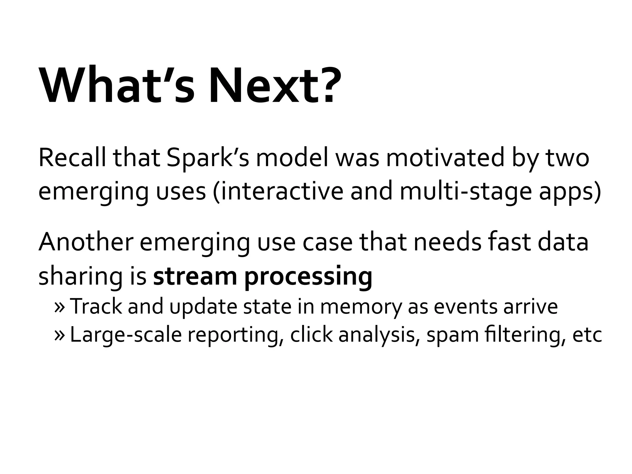 What’s	
  Next?	
  
Recall	
  that	
  Spark’s	
  model	
  was	
  motivated	
  by	
  two	
  
emerging	
  uses	
  (interactive	
  and	
  multi-­‐stage	
  apps)	
  
Another	
  emerging	
  use	
  case	
  that	
  needs	
  fast	
  data	
  
sharing	
  is	
  stream	
  processing	
  
  » Track	
  and	
  update	
  state	
  in	
  memory	
  as	
  events	
  arrive	
  
  » Large-­‐scale	
  reporting,	
  click	
  analysis,	
  spam	
  ﬁltering,	
  etc	
  
 