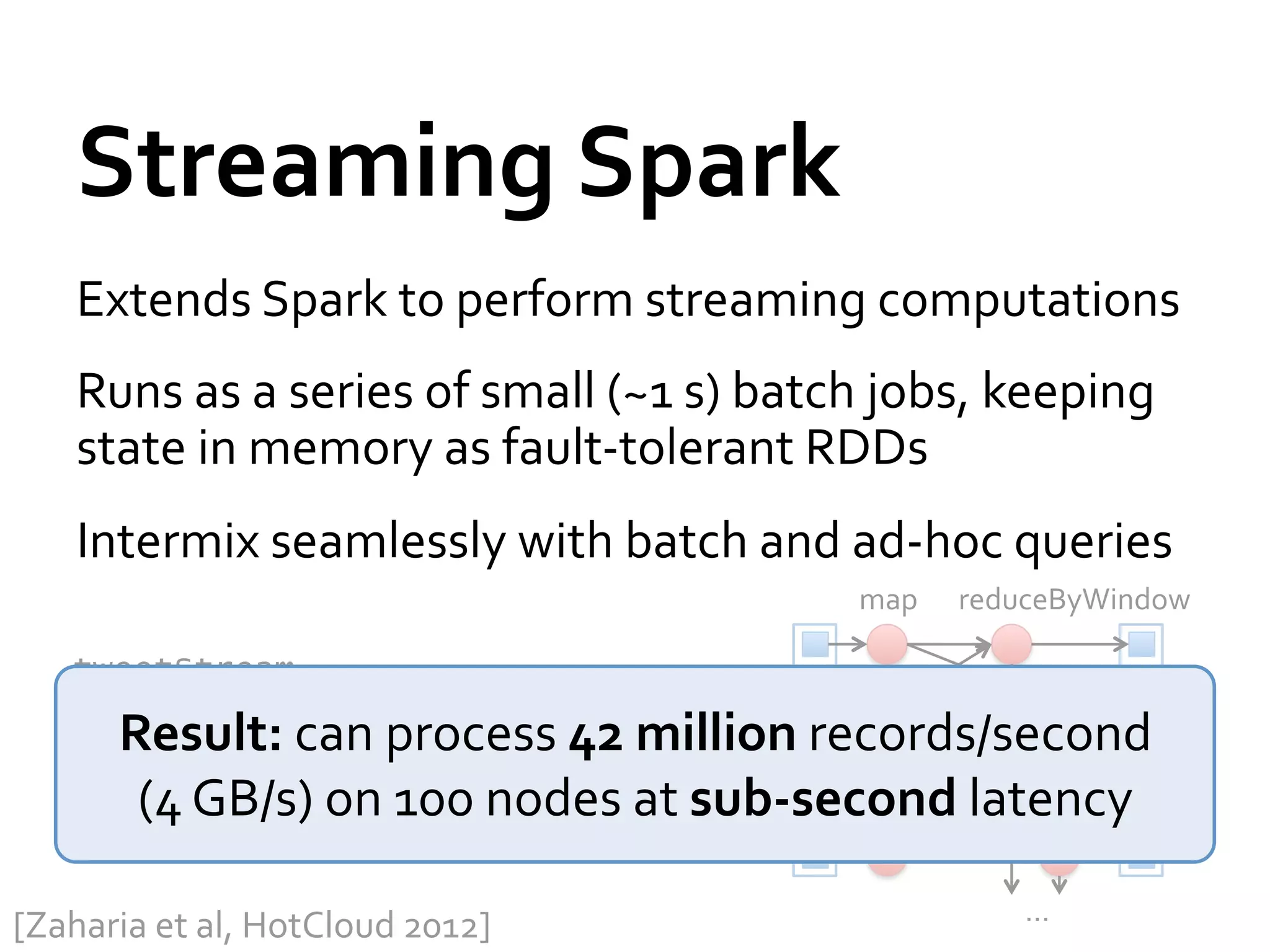 Streaming	
  Spark	
  
      Extends	
  Spark	
  to	
  perform	
  streaming	
  computations	
  
      Runs	
  as	
  a	
  series	
  of	
  small	
  (~1	
  s)	
  batch	
  jobs,	
  keeping	
  
      state	
  in	
  memory	
  as	
  fault-­‐tolerant	
  RDDs	
  
      Intermix	
  seamlessly	
  with	
  batch	
  and	
  ad-­‐hoc	
  queries	
  
                                                                   map	
     reduceByWindow	
  

     tweetStream                                         T=1	
  
      .flatMap(_.toLower.split)
          Result:	
  can	
  process	
  42	
  million	
  records/second	
  
      .map(word => (word, 1))
           (4	
  GB/s)	
  on	
  100	
  nodes	
  at	
  sub-­‐second	
  latency	
  
      .reduceByWindow(5, _ + _)
                                                         T=2	
  

                                                                                  …	
  
[Zaharia	
  et	
  al,	
  HotCloud	
  2012]	
  
 