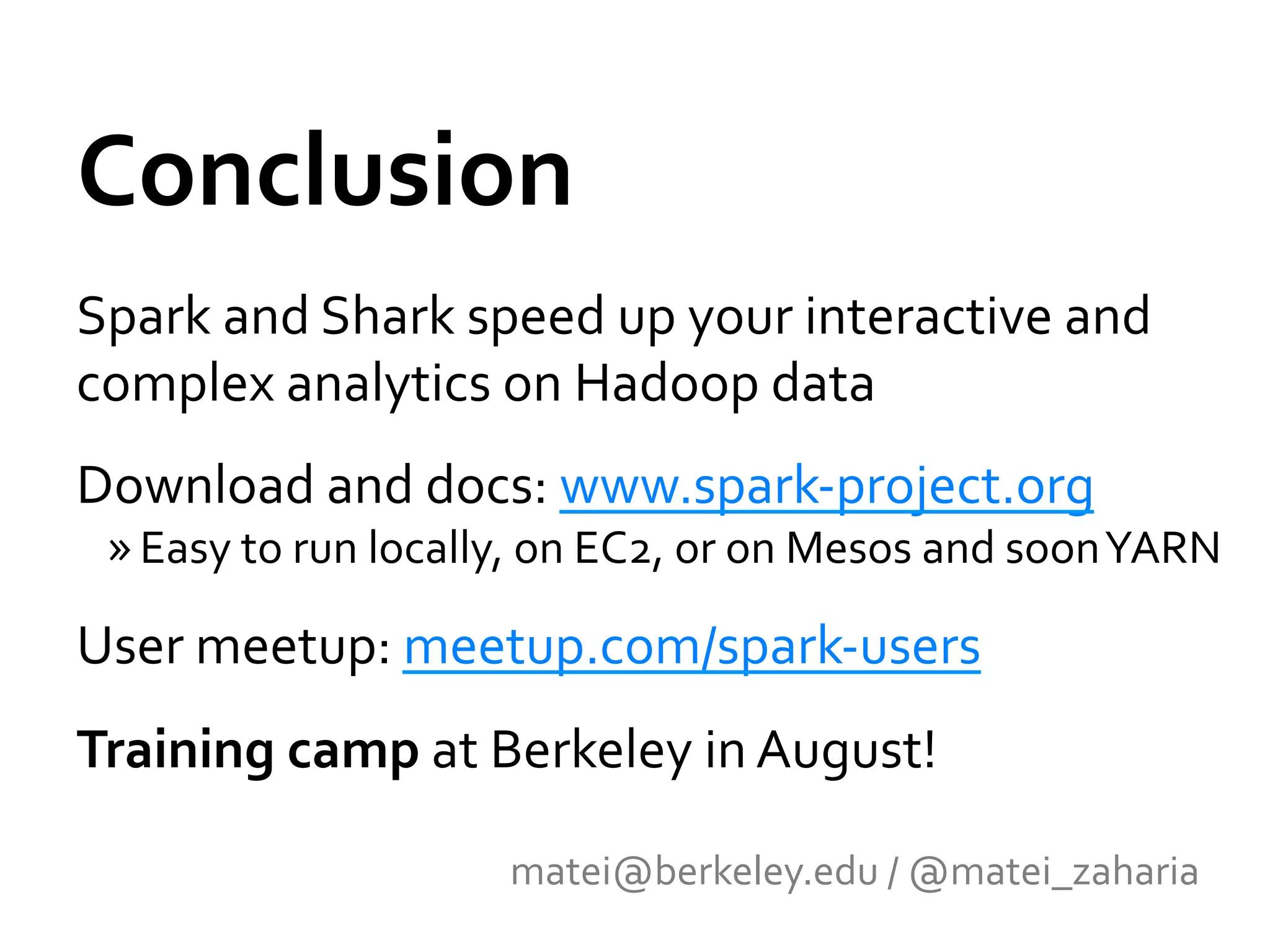 Conclusion	
  
Spark	
  and	
  Shark	
  speed	
  up	
  your	
  interactive	
  and	
  
complex	
  analytics	
  on	
  Hadoop	
  data	
  
Download	
  and	
  docs:	
  www.spark-­‐project.org	
  	
  
  » Easy	
  to	
  run	
  locally,	
  on	
  EC2,	
  or	
  on	
  Mesos	
  and	
  soon	
  YARN	
  

User	
  meetup:	
  meetup.com/spark-­‐users	
  	
  
Training	
  camp	
  at	
  Berkeley	
  in	
  August!	
  

                                   matei@berkeley.edu	
  /	
  @matei_zaharia	
  
 