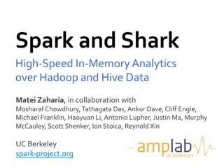 Spark	
  and	
  Shark	
  
High-­‐Speed	
  In-­‐Memory	
  Analytics	
  
over	
  Hadoop	
  and	
  Hive	
  Data	
  
Matei	
  Zaharia,	
  in	
  collaboration	
  with	
  
Mosharaf	
  Chowdhury,	
  Tathagata	
  Das,	
  Ankur	
  Dave,	
  Cliﬀ	
  Engle,	
  
Michael	
  Franklin,	
  Haoyuan	
  Li,	
  Antonio	
  Lupher,	
  Justin	
  Ma,	
  Murphy	
  
McCauley,	
  Scott	
  Shenker,	
  Ion	
  Stoica,	
  Reynold	
  Xin	
  
	
  
UC	
  Berkeley	
  
spark-­‐project.org	
                                                 UC	
  BERKELEY	
  
 
