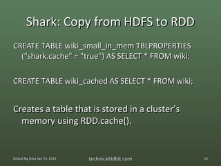 Shark: Copy from HDFS to RDD
CREATE TABLE wiki_small_in_mem TBLPROPERTIES
  ("shark.cache" = "true") AS SELECT * FROM wiki;

CREATE TABLE wiki_cached AS SELECT * FROM wiki;


Creates a table that is stored in a cluster’s
  memory using RDD.cache().


Global Big Data Apr 23, 2013   technicaltidbit.com   16
 