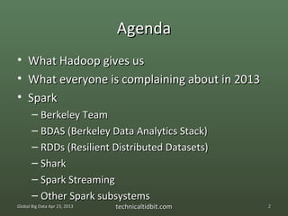 Agenda
•    What Hadoop gives us
•    What everyone is complaining about in 2013
•    Spark
       – Berkeley Team
       – BDAS (Berkeley Data Analytics Stack)
       – RDDs (Resilient Distributed Datasets)
       – Shark
       – Spark Streaming
       – Other Spark subsystems
Global Big Data Apr 23, 2013   technicaltidbit.com   2
 
