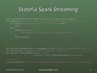 Stateful Spark Streaming
Class ErrorsPerUser(var numErrors:Int=0) extends Serializable
val updateFunc = (values:Seq[evObj], state:Option[ErrorsPerUser]) => {
    if (values.find(_.eventType == “logOff”) == None)
        None
    else {
        values.foreach(e => {
             e.eventType match { “error” => state.numErrors += 1 }
        })
        Option(state)
    }
}

// DAG
val events:Dstream[evObj] = messages.transform(rdd => rdd.map(new evObj(_))
val errorCounts = events.filter(_.eventType == “error”)
val states = errorCounts.map((_.id,1))
                        .updateStateByKey[ErrorsPerUser](updateFunc)

// Off-DAG
states.foreach(rdd => println(“Num users experiencing errors:” + rdd.count))



Global Big Data Apr 23, 2013   technicaltidbit.com                        24
 